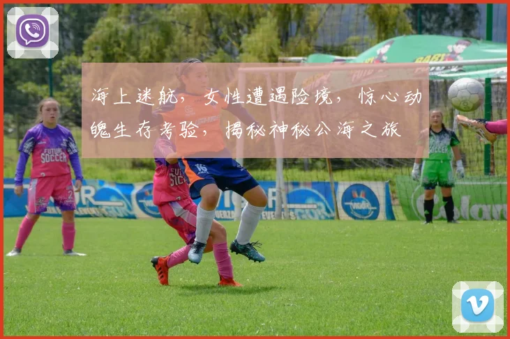 海上迷航，女性遭遇险境，惊心动魄生存考验，揭秘神秘公海之旅