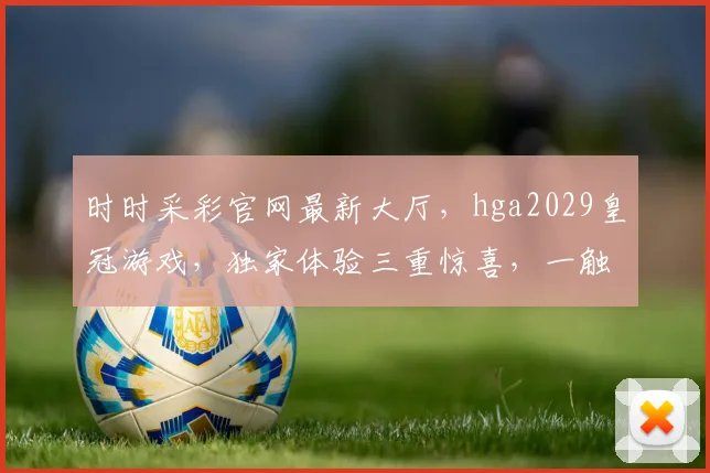 时时采彩官网最新大厅，hga2029皇冠游戏，独家体验三重惊喜，一触即达