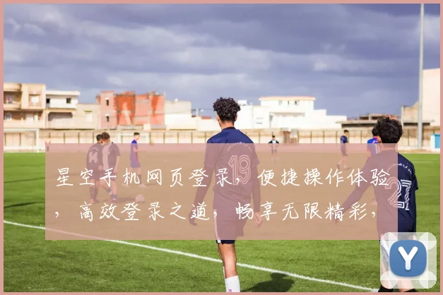 星空手机网页登录，便捷操作体验，高效登录之道，畅享无限精彩，三重惊喜等你来